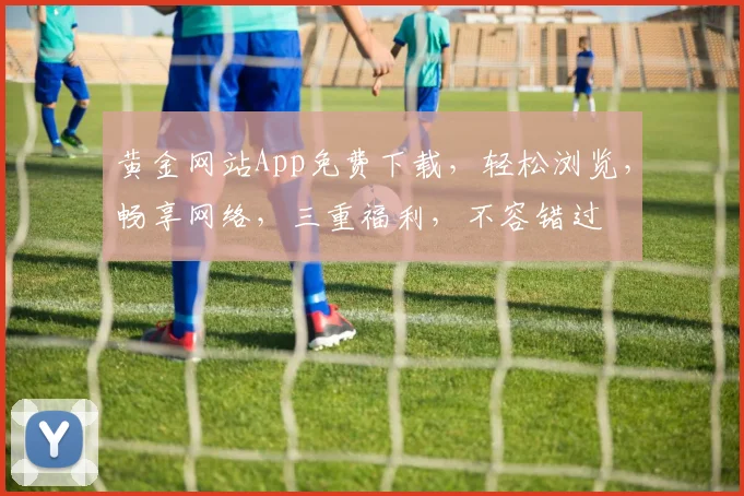 黄金网站App免费下载，轻松浏览，畅享网络，三重福利，不容错过
