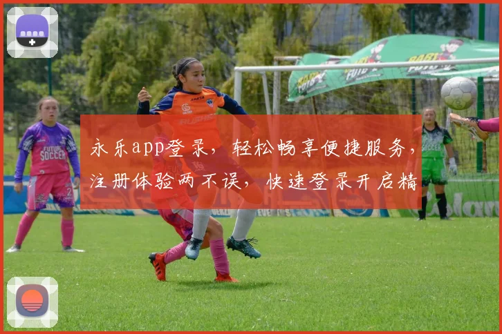 永乐app登录，轻松畅享便捷服务，注册体验两不误，快速登录开启精彩生活