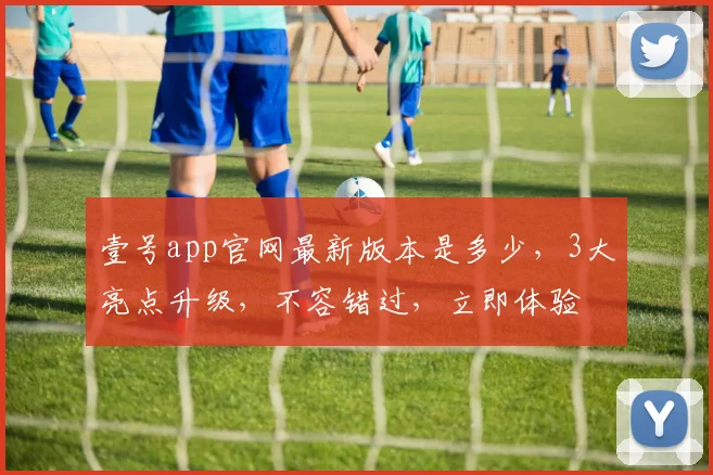 壹号app官网最新版本是多少，3大亮点升级，不容错过，立即体验