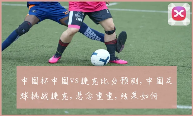 中国杯中国vs捷克比分预测,中国足球挑战捷克,悬念重重,结果如何