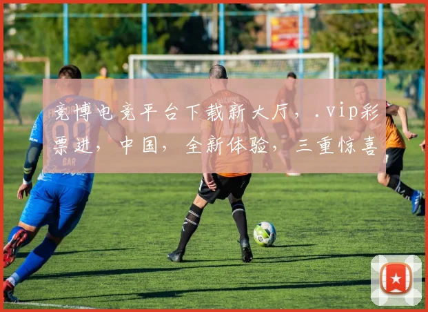 竞博电竞平台下载新大厅，.vip彩票进，中国，全新体验，三重惊喜，不容错过