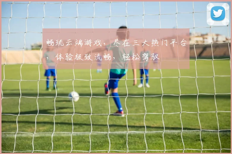 畅玩云端游戏，尽在三大热门平台，体验极致流畅，轻松驾驭