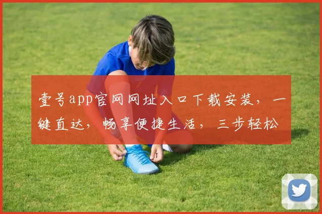 壹号app官网网址入口下载安装，一键直达，畅享便捷生活，三步轻松拥有